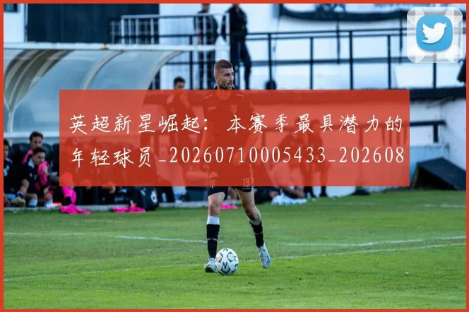 英超新星崛起：本赛季最具潜力的年轻球员_20260710005433_20260803145241