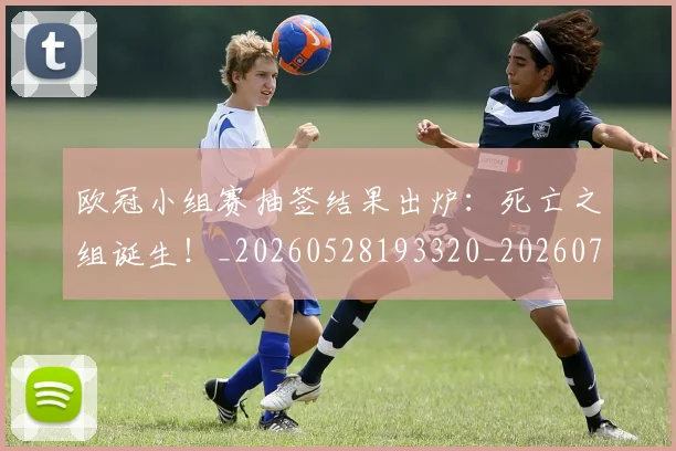 欧冠小组赛抽签结果出炉：死亡之组诞生！_20260528193320_20260707151011