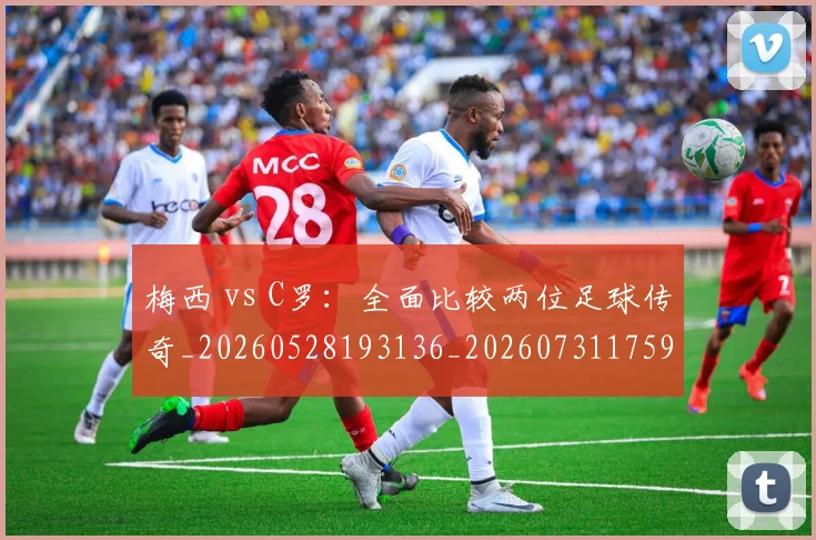 梅西 vs C罗：全面比较两位足球传奇_20260528193136_20260731175938