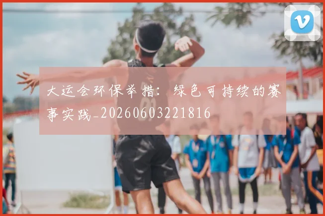 大运会环保举措：绿色可持续的赛事实践_20260603221816