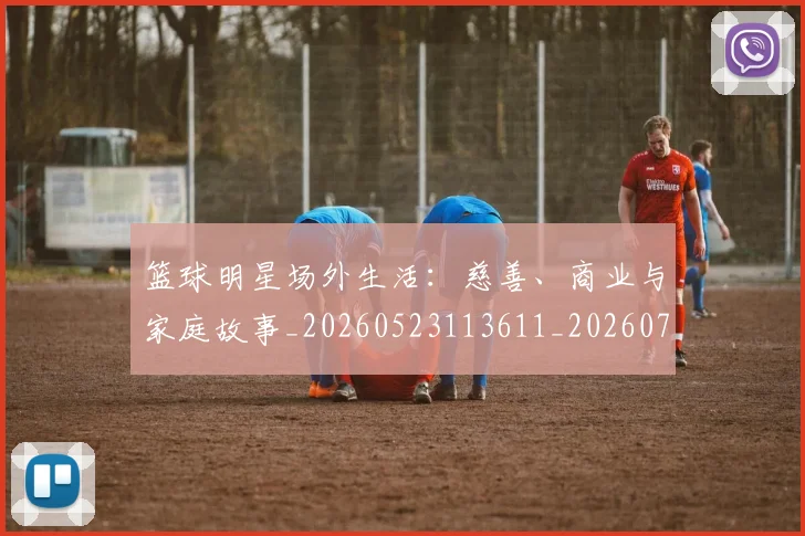 篮球明星场外生活：慈善、商业与家庭故事_20260523113611_20260708200159