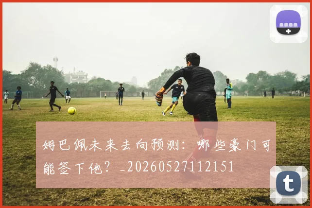 姆巴佩未来去向预测:哪些豪门可能签下他?_20260527112151