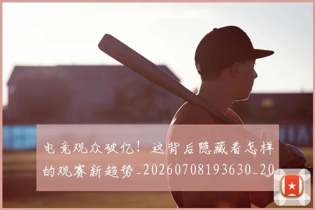电竞观众破亿！这背后隐藏着怎样的观赛新趋势_20260708193630_20260802162816
