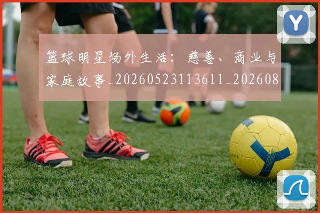 篮球明星场外生活：慈善、商业与家庭故事_20260523113611_20260803140039