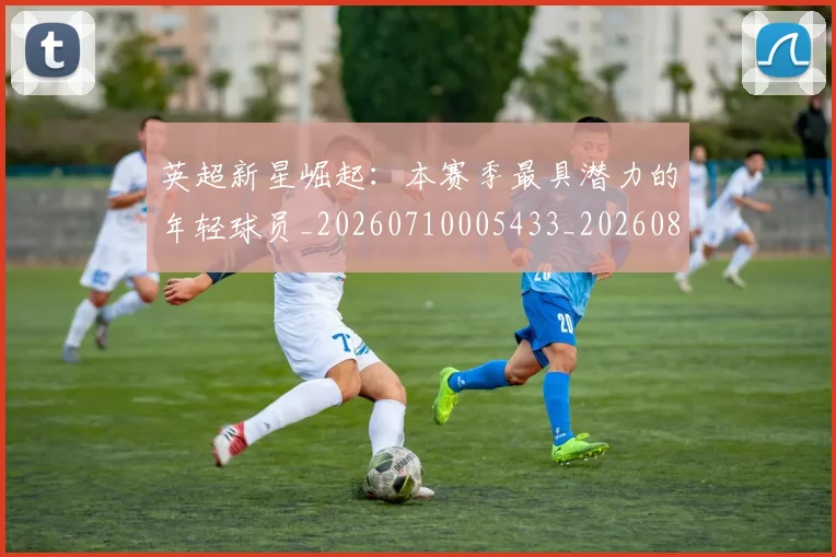 英超新星崛起：本赛季最具潜力的年轻球员_20260710005433_20260803145241